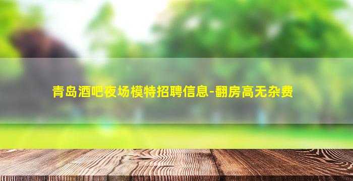 青岛酒吧夜场模特招聘信息-翻房高无杂费